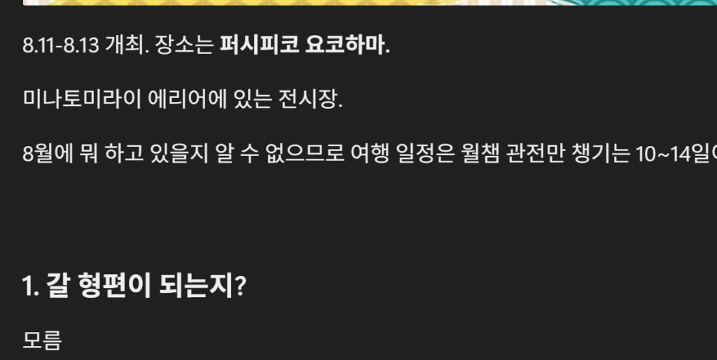 나의 Notion 캡처 2. 요코하마 여행 계획의 일부다. 아래는 내용이다:

8.11-8.13 개최. 장소는 **퍼시피코 요코하마.**

미나토미라이 에리어에 있는 전시장.

8월에 뭐 하고 있을지 알 수 없으므로 여행 일정은 월챔 관전만 챙기는 10~14일이 적절해 보인다.

1. 갈 형편이 되는지?

모름